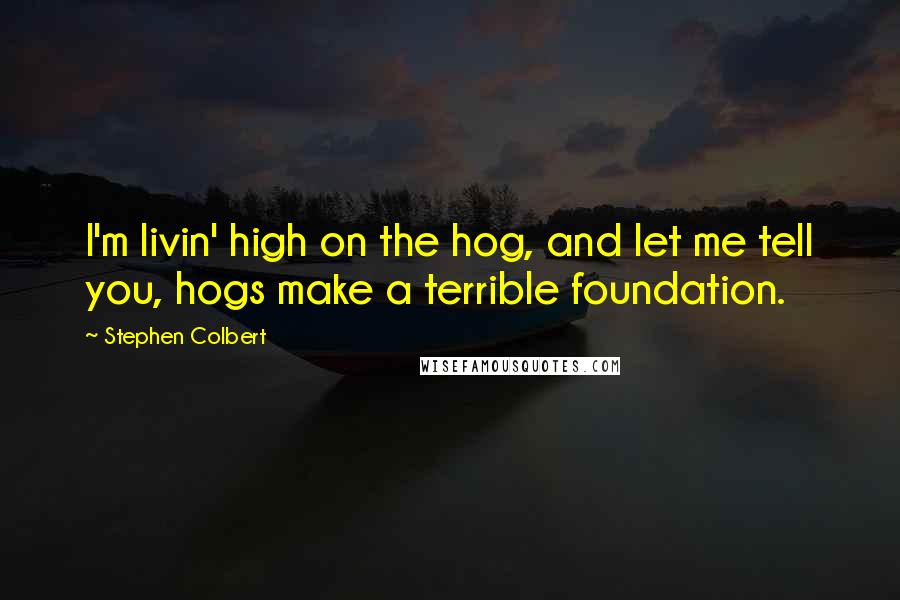 Stephen Colbert Quotes: I'm livin' high on the hog, and let me tell you, hogs make a terrible foundation.