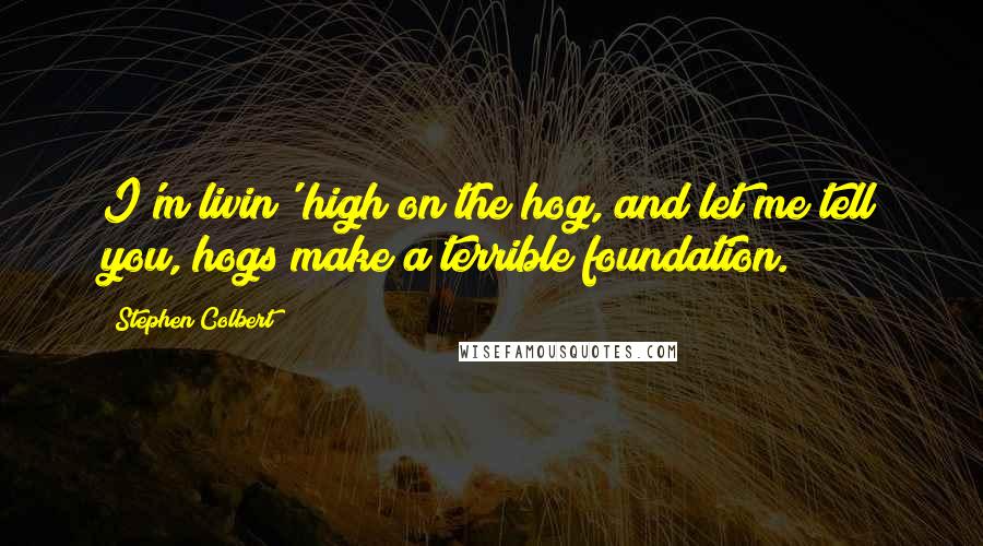 Stephen Colbert Quotes: I'm livin' high on the hog, and let me tell you, hogs make a terrible foundation.