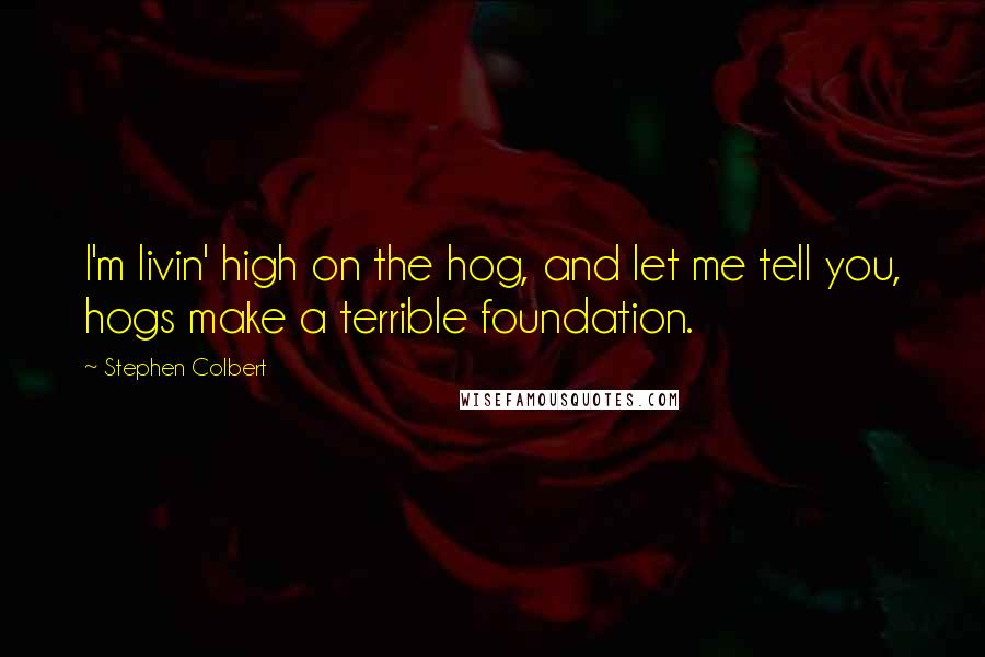 Stephen Colbert Quotes: I'm livin' high on the hog, and let me tell you, hogs make a terrible foundation.