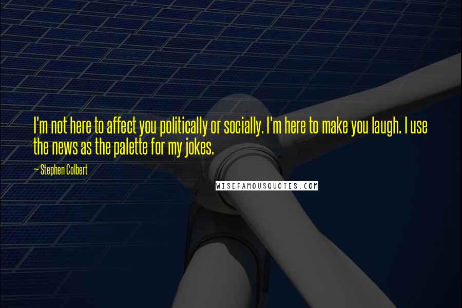 Stephen Colbert Quotes: I'm not here to affect you politically or socially. I'm here to make you laugh. I use the news as the palette for my jokes.