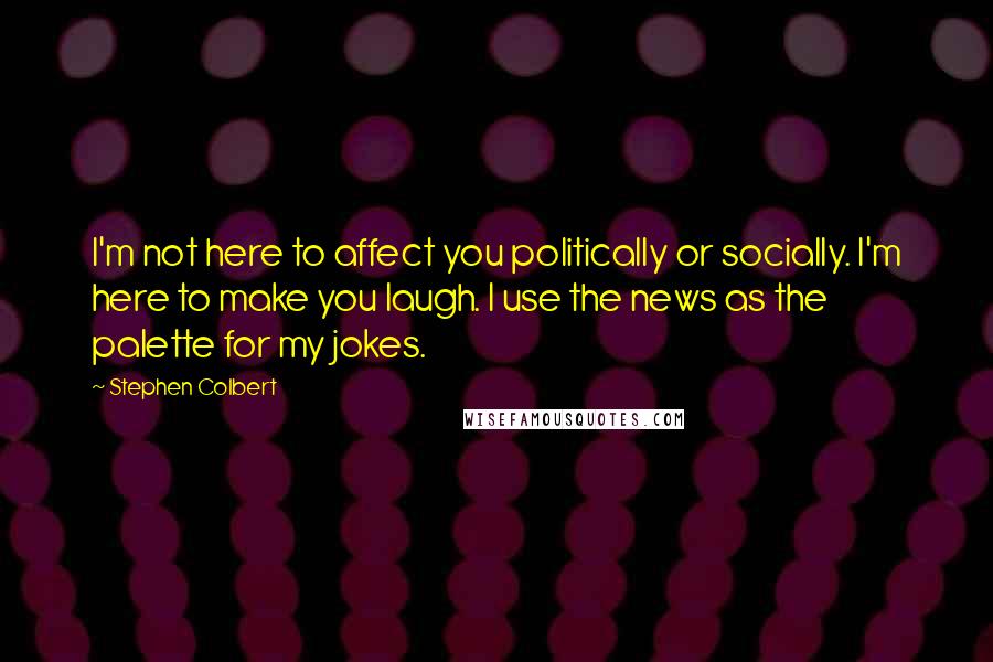 Stephen Colbert Quotes: I'm not here to affect you politically or socially. I'm here to make you laugh. I use the news as the palette for my jokes.