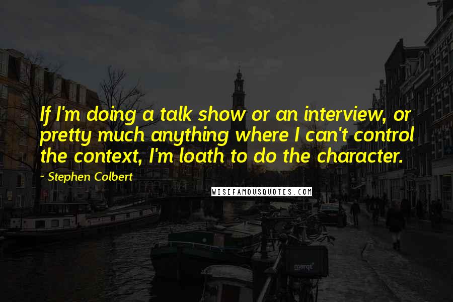 Stephen Colbert Quotes: If I'm doing a talk show or an interview, or pretty much anything where I can't control the context, I'm loath to do the character.