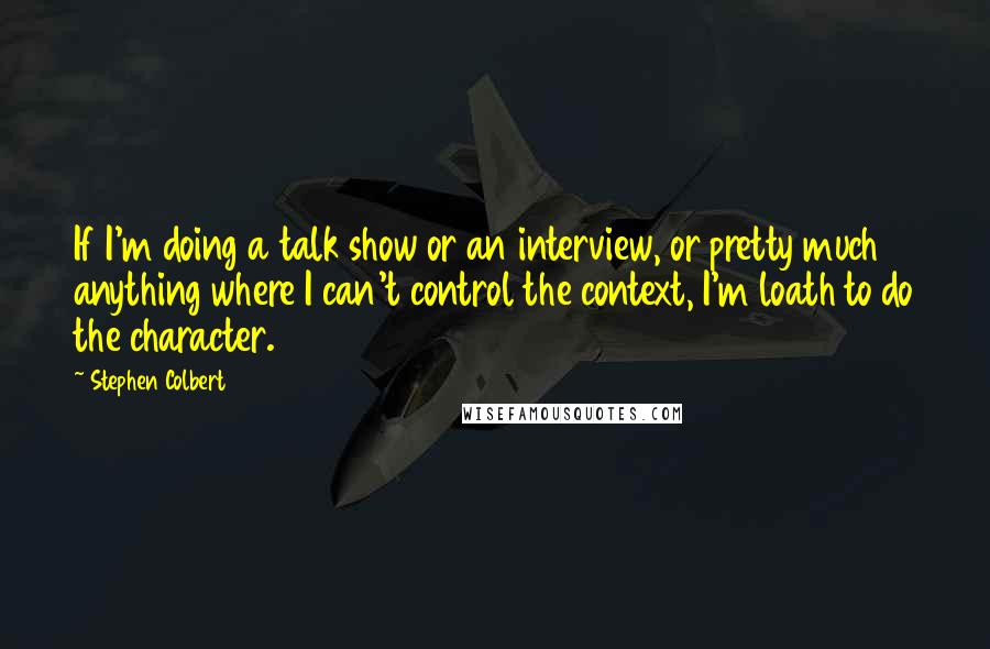 Stephen Colbert Quotes: If I'm doing a talk show or an interview, or pretty much anything where I can't control the context, I'm loath to do the character.