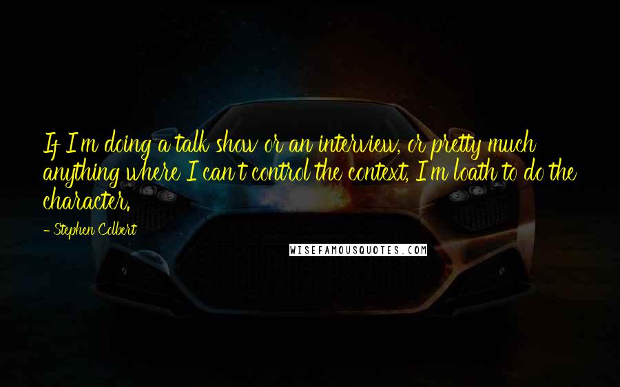 Stephen Colbert Quotes: If I'm doing a talk show or an interview, or pretty much anything where I can't control the context, I'm loath to do the character.