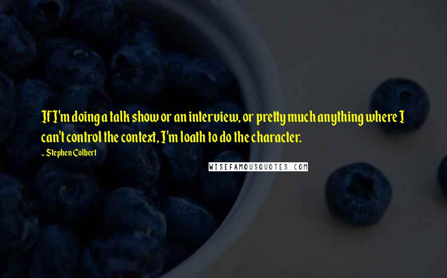 Stephen Colbert Quotes: If I'm doing a talk show or an interview, or pretty much anything where I can't control the context, I'm loath to do the character.