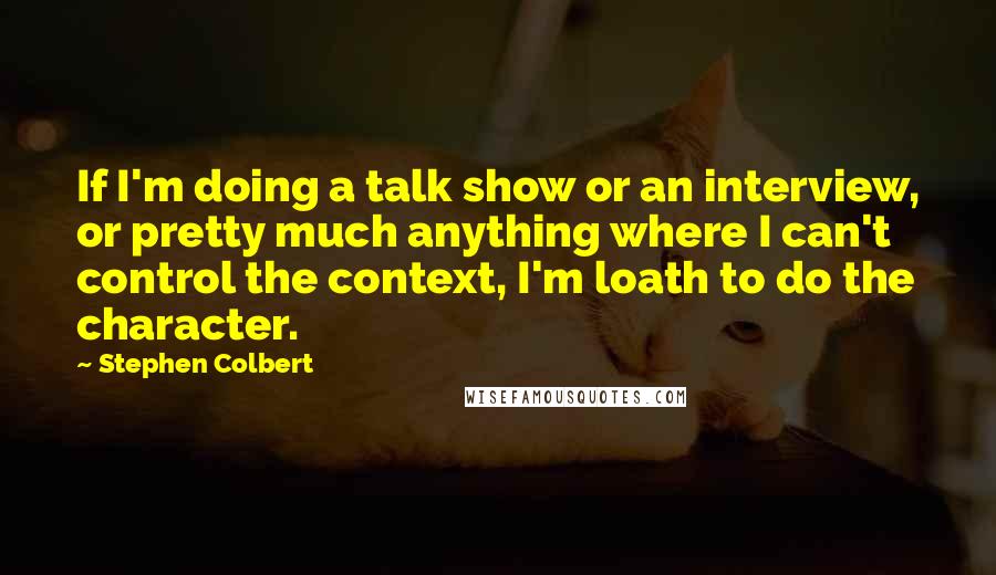 Stephen Colbert Quotes: If I'm doing a talk show or an interview, or pretty much anything where I can't control the context, I'm loath to do the character.