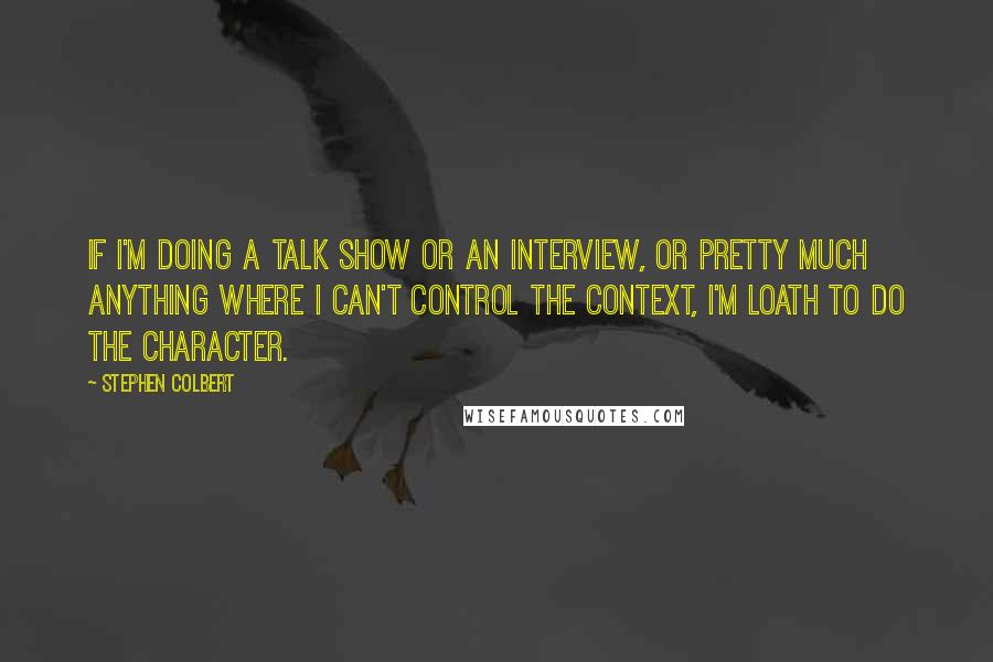 Stephen Colbert Quotes: If I'm doing a talk show or an interview, or pretty much anything where I can't control the context, I'm loath to do the character.