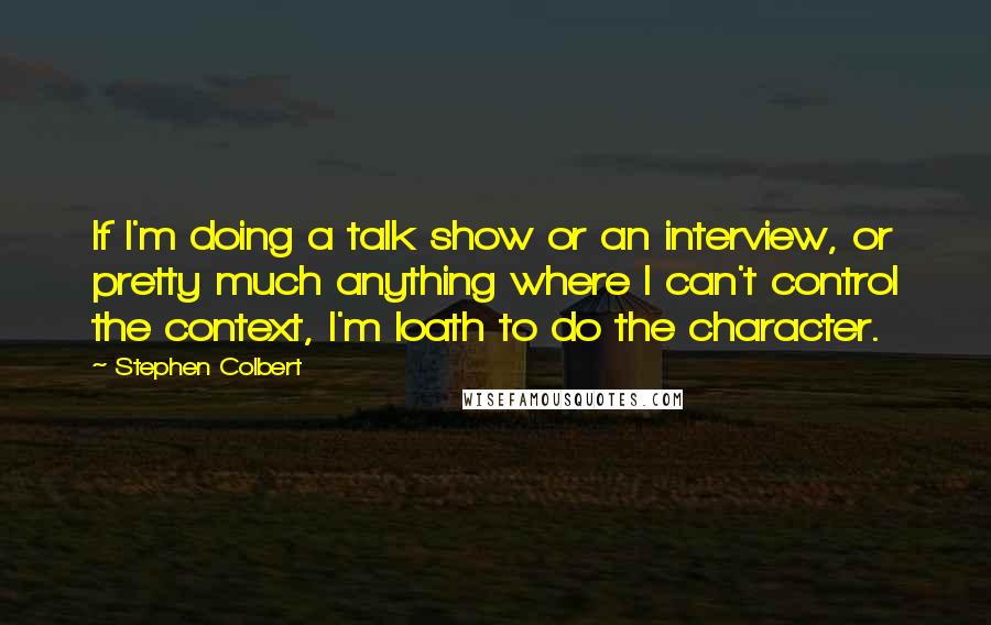 Stephen Colbert Quotes: If I'm doing a talk show or an interview, or pretty much anything where I can't control the context, I'm loath to do the character.