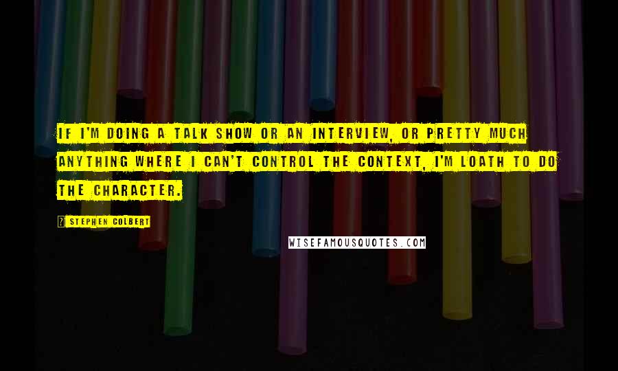 Stephen Colbert Quotes: If I'm doing a talk show or an interview, or pretty much anything where I can't control the context, I'm loath to do the character.