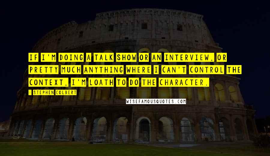 Stephen Colbert Quotes: If I'm doing a talk show or an interview, or pretty much anything where I can't control the context, I'm loath to do the character.