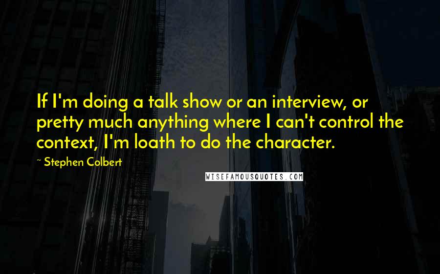Stephen Colbert Quotes: If I'm doing a talk show or an interview, or pretty much anything where I can't control the context, I'm loath to do the character.