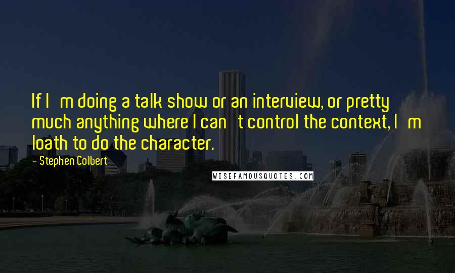 Stephen Colbert Quotes: If I'm doing a talk show or an interview, or pretty much anything where I can't control the context, I'm loath to do the character.