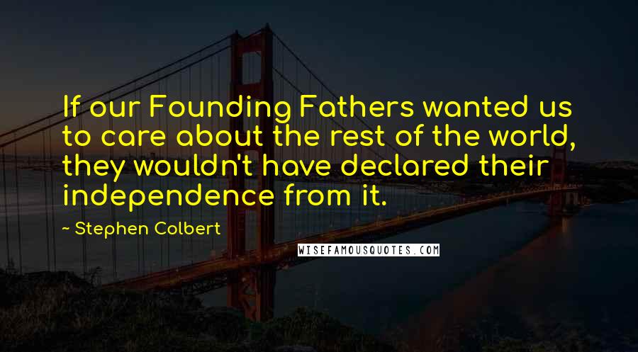 Stephen Colbert Quotes: If our Founding Fathers wanted us to care about the rest of the world, they wouldn't have declared their independence from it.