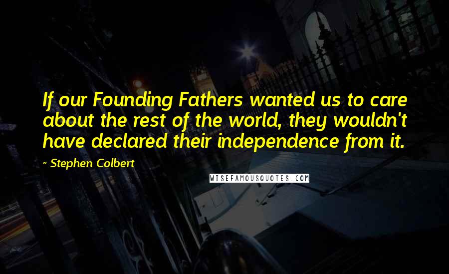 Stephen Colbert Quotes: If our Founding Fathers wanted us to care about the rest of the world, they wouldn't have declared their independence from it.
