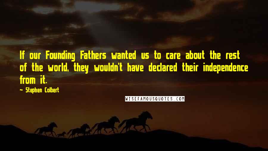 Stephen Colbert Quotes: If our Founding Fathers wanted us to care about the rest of the world, they wouldn't have declared their independence from it.