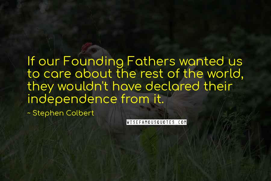 Stephen Colbert Quotes: If our Founding Fathers wanted us to care about the rest of the world, they wouldn't have declared their independence from it.