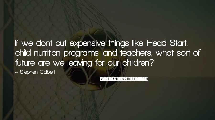 Stephen Colbert Quotes: If we don't cut expensive things like Head Start, child nutrition programs, and teachers, what sort of future are we leaving for our children?