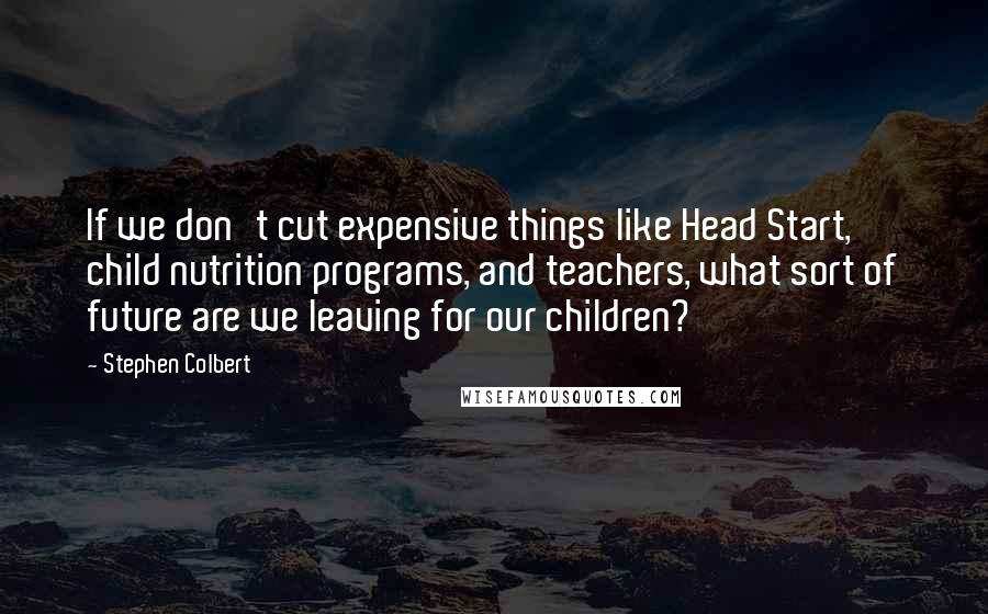 Stephen Colbert Quotes: If we don't cut expensive things like Head Start, child nutrition programs, and teachers, what sort of future are we leaving for our children?