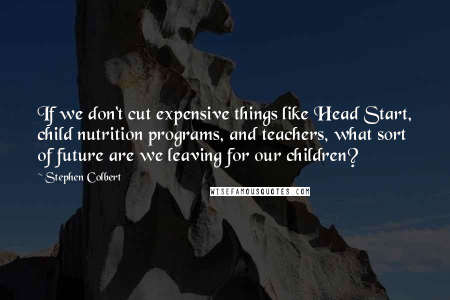 Stephen Colbert Quotes: If we don't cut expensive things like Head Start, child nutrition programs, and teachers, what sort of future are we leaving for our children?