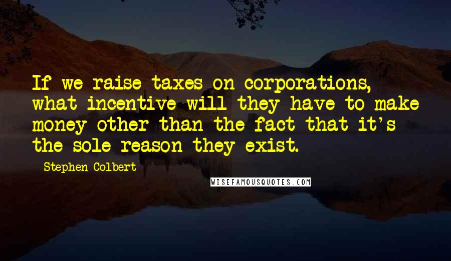 Stephen Colbert Quotes: If we raise taxes on corporations, what incentive will they have to make money other than the fact that it's the sole reason they exist.