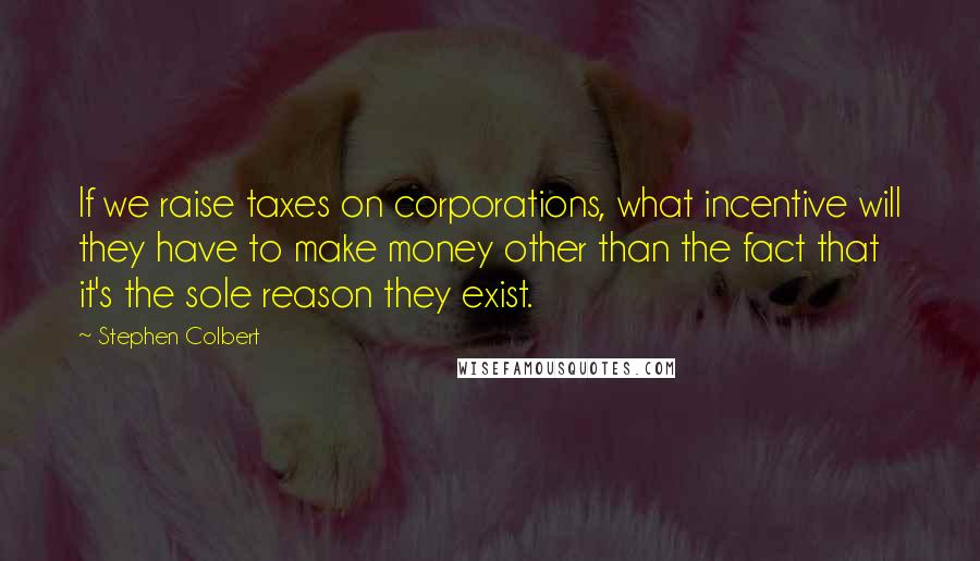 Stephen Colbert Quotes: If we raise taxes on corporations, what incentive will they have to make money other than the fact that it's the sole reason they exist.
