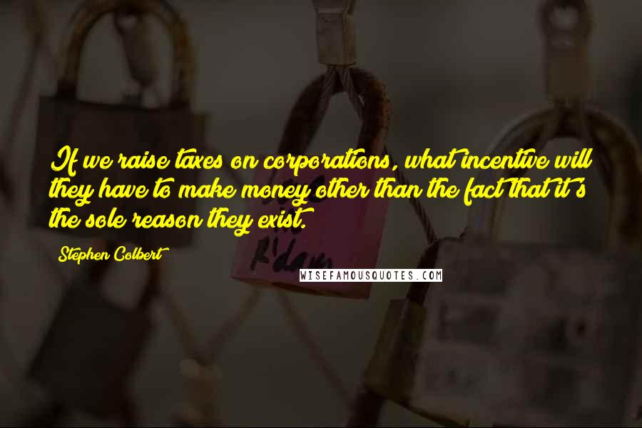 Stephen Colbert Quotes: If we raise taxes on corporations, what incentive will they have to make money other than the fact that it's the sole reason they exist.
