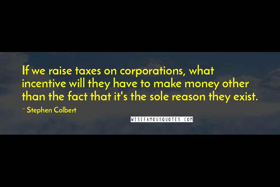 Stephen Colbert Quotes: If we raise taxes on corporations, what incentive will they have to make money other than the fact that it's the sole reason they exist.