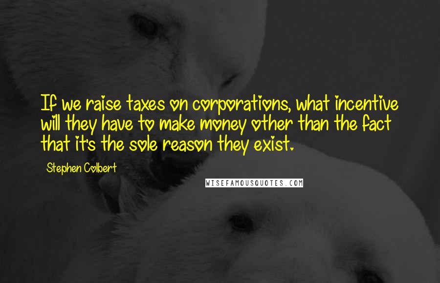 Stephen Colbert Quotes: If we raise taxes on corporations, what incentive will they have to make money other than the fact that it's the sole reason they exist.