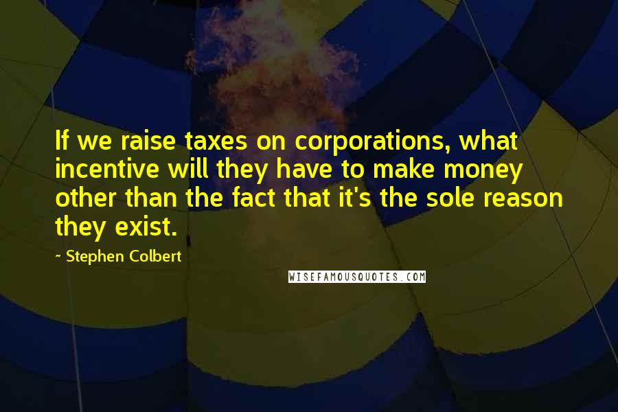 Stephen Colbert Quotes: If we raise taxes on corporations, what incentive will they have to make money other than the fact that it's the sole reason they exist.