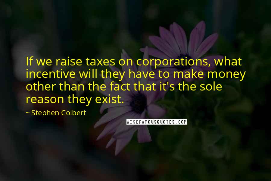 Stephen Colbert Quotes: If we raise taxes on corporations, what incentive will they have to make money other than the fact that it's the sole reason they exist.