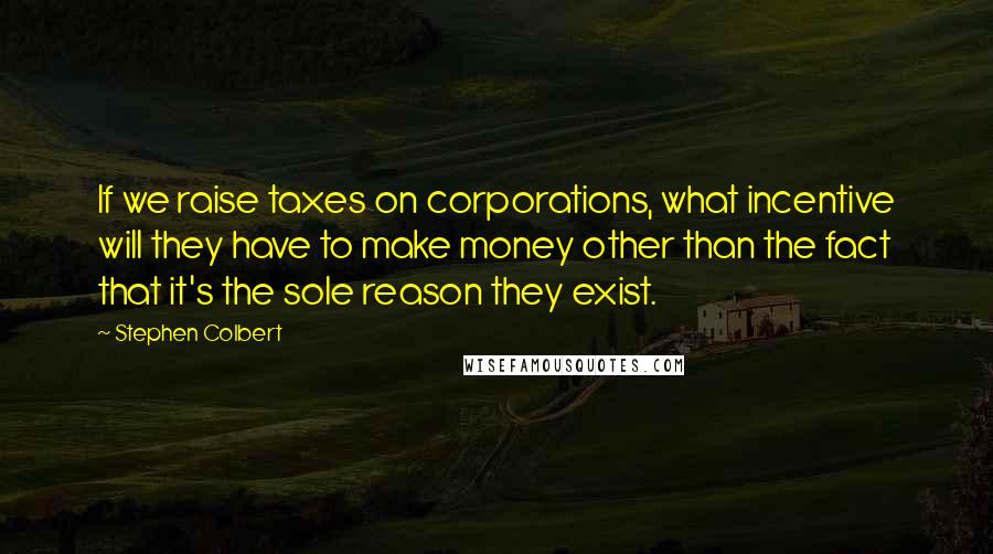 Stephen Colbert Quotes: If we raise taxes on corporations, what incentive will they have to make money other than the fact that it's the sole reason they exist.