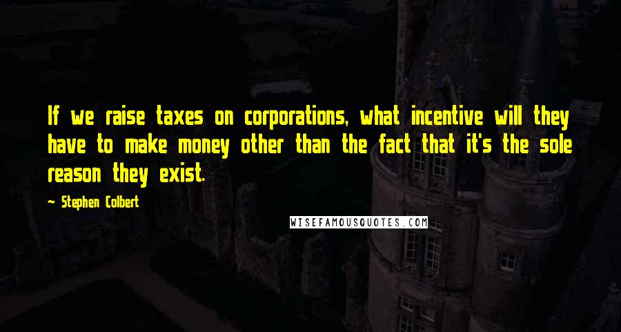 Stephen Colbert Quotes: If we raise taxes on corporations, what incentive will they have to make money other than the fact that it's the sole reason they exist.