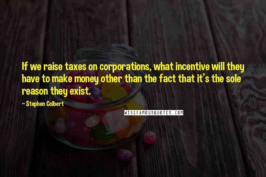 Stephen Colbert Quotes: If we raise taxes on corporations, what incentive will they have to make money other than the fact that it's the sole reason they exist.