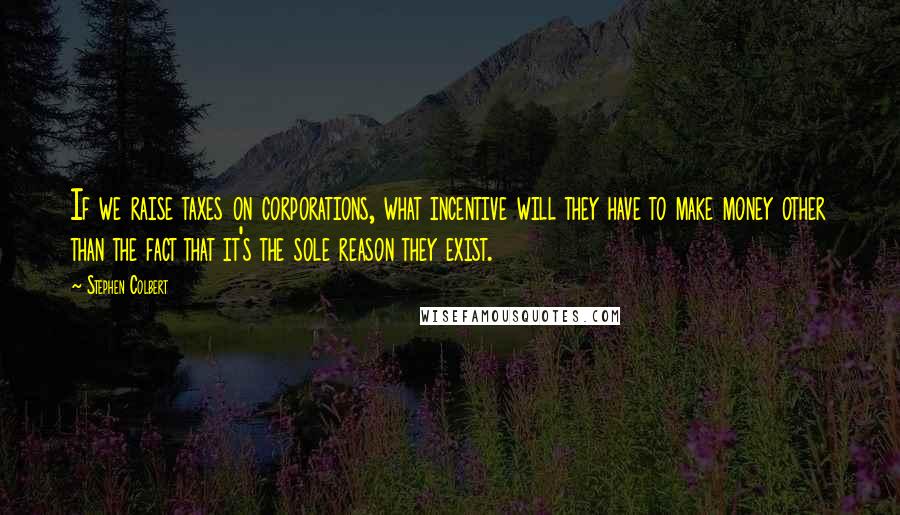 Stephen Colbert Quotes: If we raise taxes on corporations, what incentive will they have to make money other than the fact that it's the sole reason they exist.