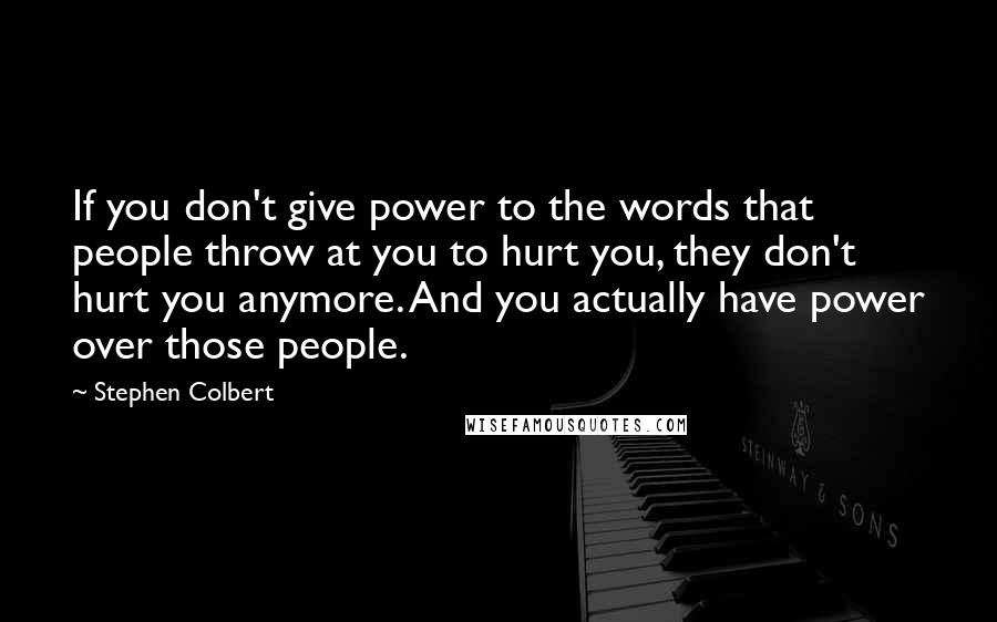 Stephen Colbert Quotes: If you don't give power to the words that people throw at you to hurt you, they don't hurt you anymore. And you actually have power over those people.