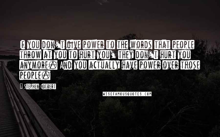 Stephen Colbert Quotes: If you don't give power to the words that people throw at you to hurt you, they don't hurt you anymore. And you actually have power over those people.