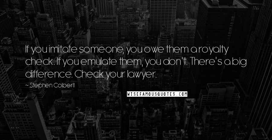 Stephen Colbert Quotes: If you imitate someone, you owe them a royalty check. If you emulate them, you don't. There's a big difference. Check your lawyer.