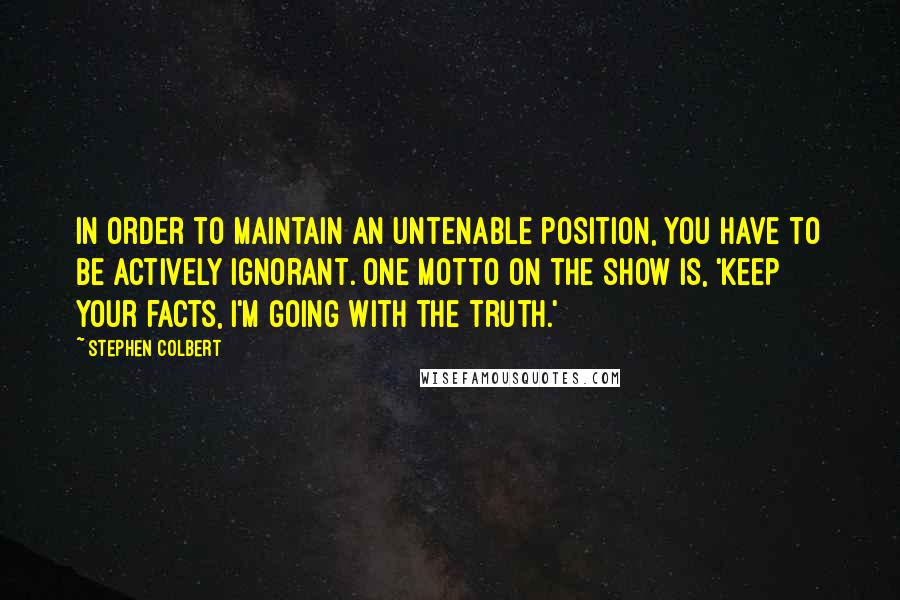 Stephen Colbert Quotes: In order to maintain an untenable position, you have to be actively ignorant. One motto on the show is, 'Keep your facts, I'm going with the truth.'