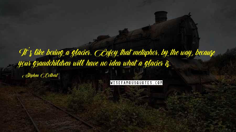 Stephen Colbert Quotes: It's like boxing a glacier. Enjoy that metaphor, by the way, because your grandchildren will have no idea what a glacier is.