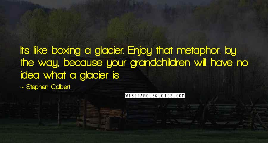 Stephen Colbert Quotes: It's like boxing a glacier. Enjoy that metaphor, by the way, because your grandchildren will have no idea what a glacier is.