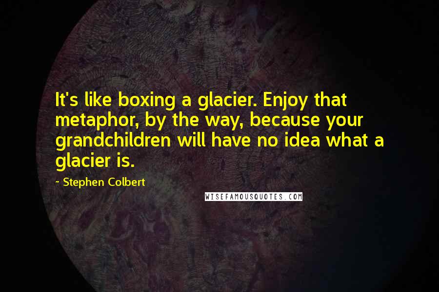 Stephen Colbert Quotes: It's like boxing a glacier. Enjoy that metaphor, by the way, because your grandchildren will have no idea what a glacier is.