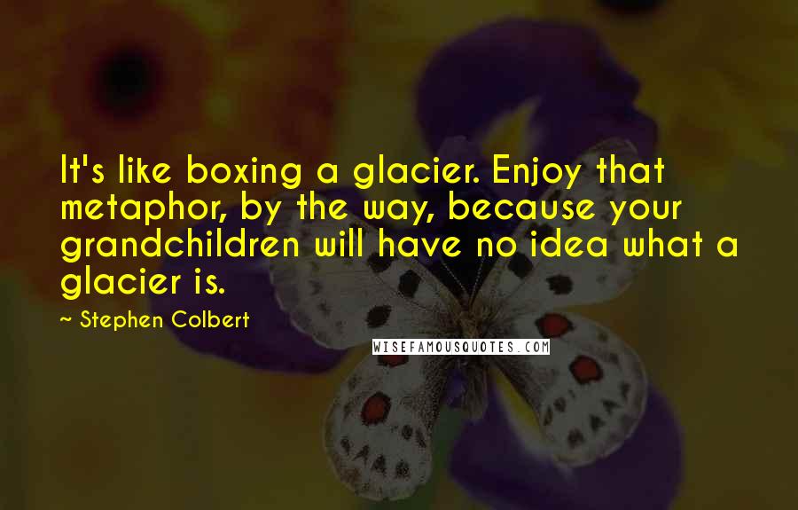 Stephen Colbert Quotes: It's like boxing a glacier. Enjoy that metaphor, by the way, because your grandchildren will have no idea what a glacier is.