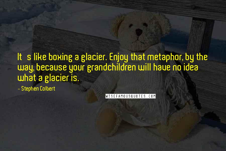 Stephen Colbert Quotes: It's like boxing a glacier. Enjoy that metaphor, by the way, because your grandchildren will have no idea what a glacier is.