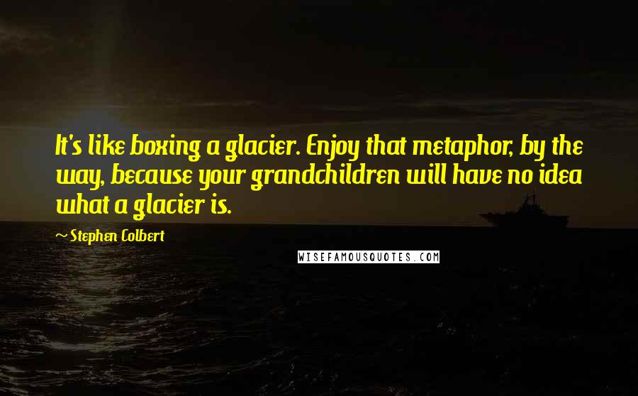 Stephen Colbert Quotes: It's like boxing a glacier. Enjoy that metaphor, by the way, because your grandchildren will have no idea what a glacier is.