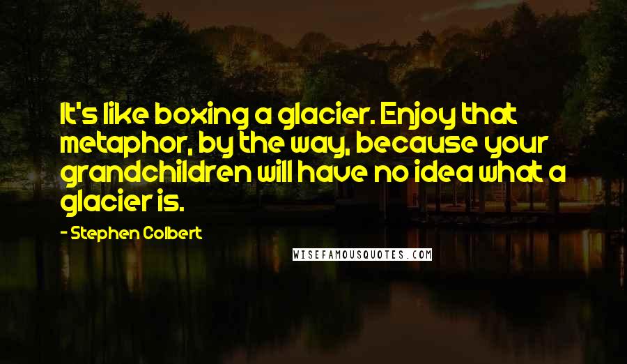 Stephen Colbert Quotes: It's like boxing a glacier. Enjoy that metaphor, by the way, because your grandchildren will have no idea what a glacier is.