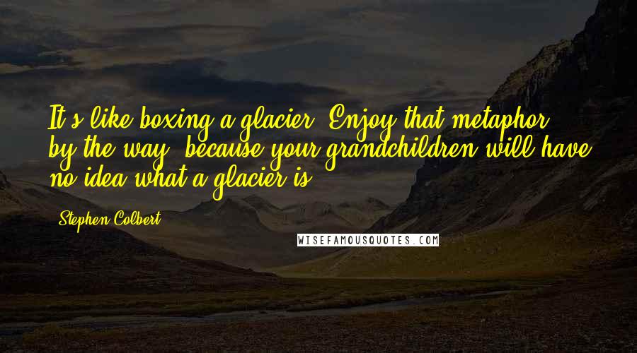 Stephen Colbert Quotes: It's like boxing a glacier. Enjoy that metaphor, by the way, because your grandchildren will have no idea what a glacier is.