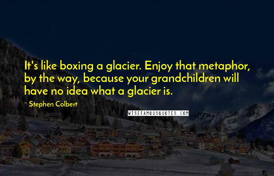 Stephen Colbert Quotes: It's like boxing a glacier. Enjoy that metaphor, by the way, because your grandchildren will have no idea what a glacier is.