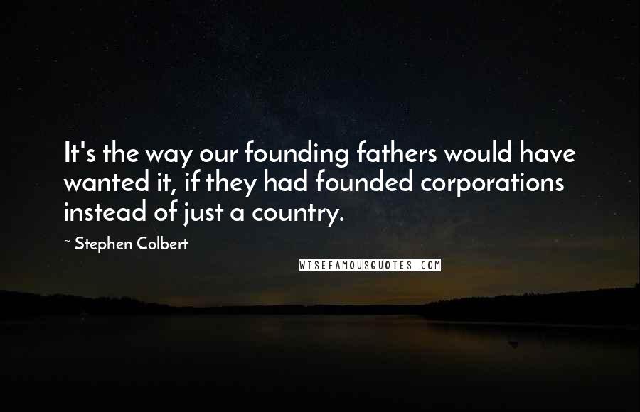 Stephen Colbert Quotes: It's the way our founding fathers would have wanted it, if they had founded corporations instead of just a country.