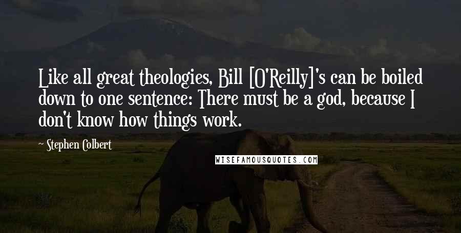 Stephen Colbert Quotes: Like all great theologies, Bill [O'Reilly]'s can be boiled down to one sentence: There must be a god, because I don't know how things work.