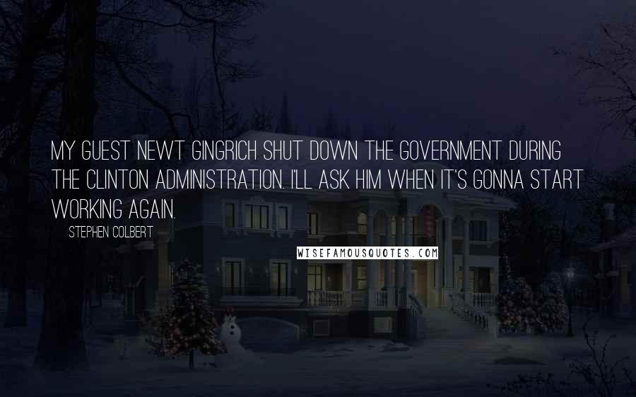 Stephen Colbert Quotes: My guest Newt Gingrich shut down the government during the Clinton administration. I'll ask him when it's gonna start working again.